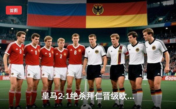 皇马2-1绝杀拜仁晋级欧冠决赛 何塞卢替补双响导演惊天逆转