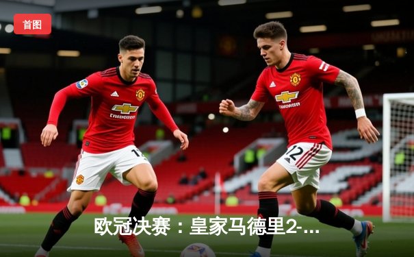 欧冠决赛：皇家马德里2-1逆转多特蒙德 维尼修斯制胜球助队夺得第15冠