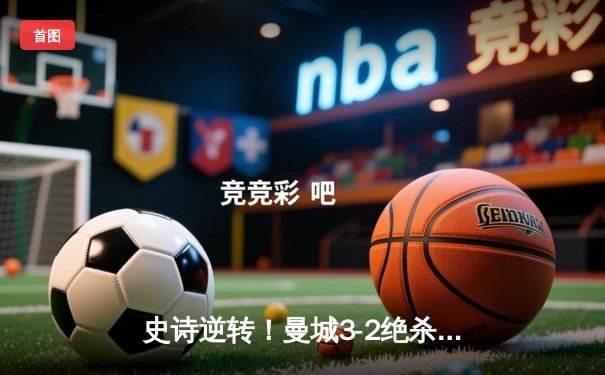 史诗逆转！曼城3-2绝杀拜仁，哈兰德双响+助攻导演伊蒂哈德奇迹