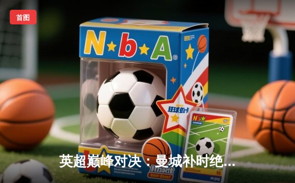 英超巅峰对决：曼城补时绝杀利物浦，哈兰德双响主宰天王山之战